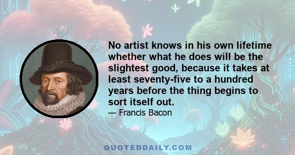 No artist knows in his own lifetime whether what he does will be the slightest good, because it takes at least seventy-five to a hundred years before the thing begins to sort itself out.