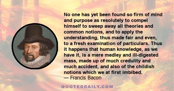 No one has yet been found so firm of mind and purpose as resolutely to compel himself to sweep away all theories and common notions, and to apply the understanding, thus made fair and even, to a fresh examination of