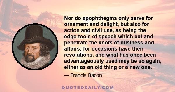 Nor do apophthegms only serve for ornament and delight, but also for action and civil use, as being the edge-tools of speech which cut and penetrate the knots of business and affairs: for occasions have their