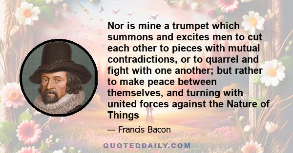 Nor is mine a trumpet which summons and excites men to cut each other to pieces with mutual contradictions, or to quarrel and fight with one another; but rather to make peace between themselves, and turning with united