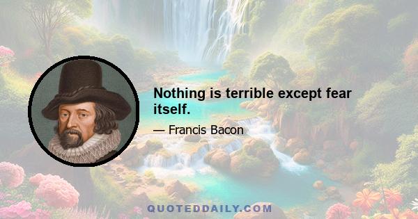 Nothing is terrible except fear itself.