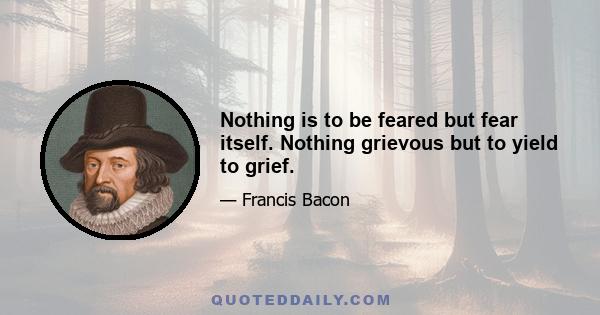 Nothing is to be feared but fear itself. Nothing grievous but to yield to grief.