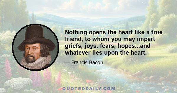 Nothing opens the heart like a true friend, to whom you may impart griefs, joys, fears, hopes...and whatever lies upon the heart.