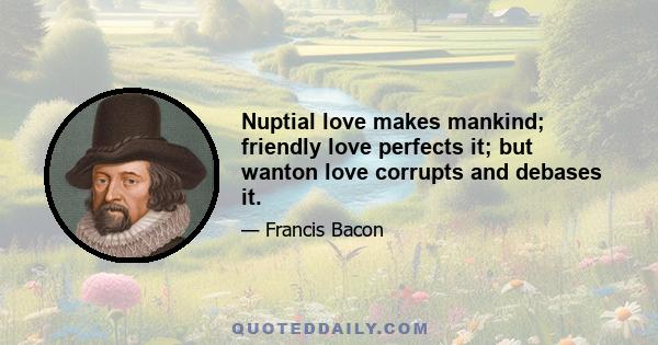 Nuptial love makes mankind; friendly love perfects it; but wanton love corrupts and debases it.