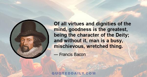 Of all virtues and dignities of the mind, goodness is the greatest, being the character of the Deity; and without it, man is a busy, mischievous, wretched thing.