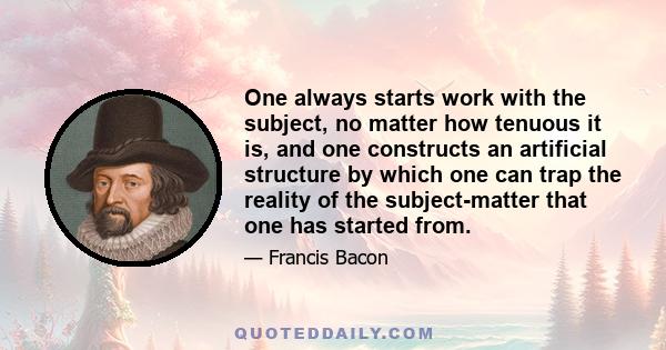 One always starts work with the subject, no matter how tenuous it is, and one constructs an artificial structure by which one can trap the reality of the subject-matter that one has started from.