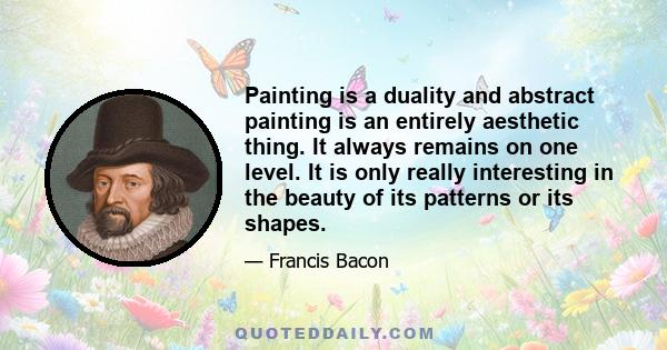 Painting is a duality and abstract painting is an entirely aesthetic thing. It always remains on one level. It is only really interesting in the beauty of its patterns or its shapes.