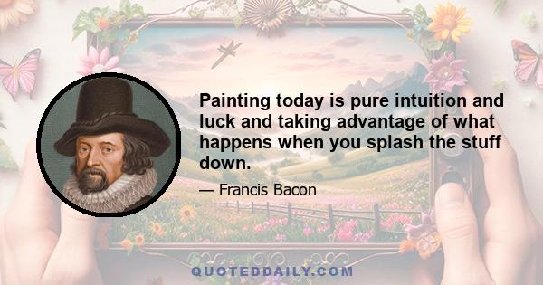 Painting today is pure intuition and luck and taking advantage of what happens when you splash the stuff down.