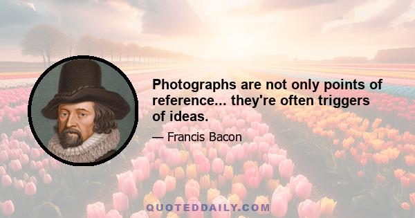 Photographs are not only points of reference... they're often triggers of ideas.