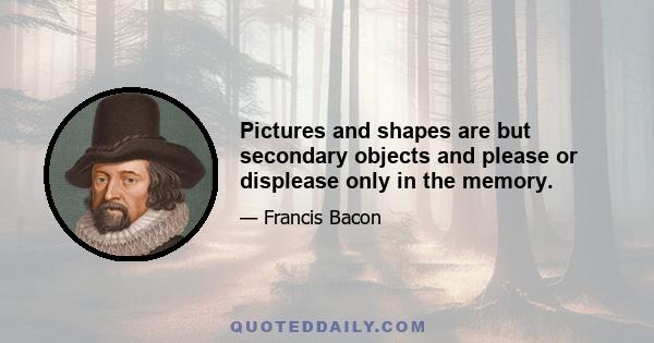 Pictures and shapes are but secondary objects and please or displease only in the memory.