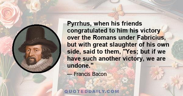 Pyrrhus, when his friends congratulated to him his victory over the Romans under Fabricius, but with great slaughter of his own side, said to them, Yes; but if we have such another victory, we are undone.