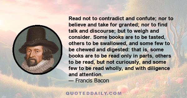 Read not to contradict and confute; nor to believe and take for granted; nor to find talk and discourse; but to weigh and consider. Some books are to be tasted, others to be swallowed, and some few to be chewed and