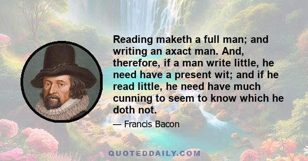 Reading maketh a full man; and writing an axact man. And, therefore, if a man write little, he need have a present wit; and if he read little, he need have much cunning to seem to know which he doth not.