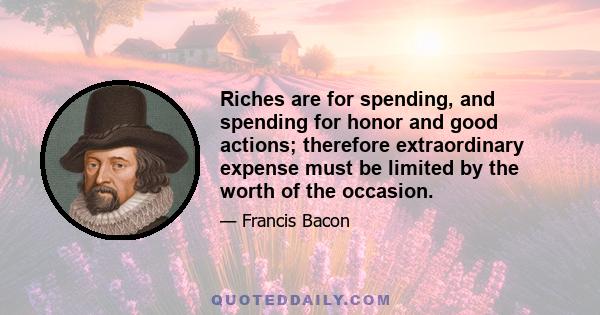 Riches are for spending, and spending for honor and good actions; therefore extraordinary expense must be limited by the worth of the occasion.