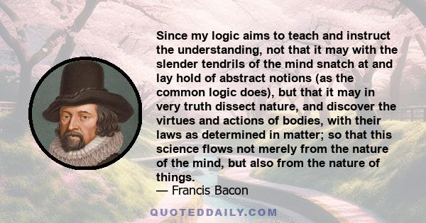 Since my logic aims to teach and instruct the understanding, not that it may with the slender tendrils of the mind snatch at and lay hold of abstract notions (as the common logic does), but that it may in very truth