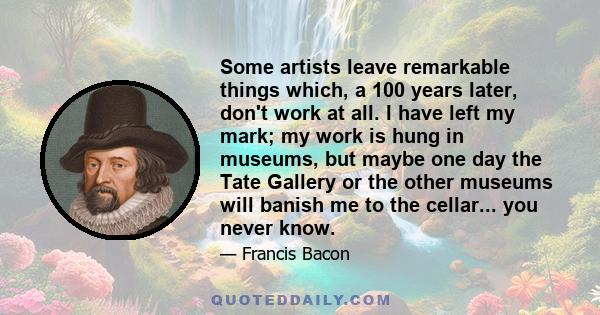 Some artists leave remarkable things which, a 100 years later, don't work at all. I have left my mark; my work is hung in museums, but maybe one day the Tate Gallery or the other museums will banish me to the cellar...