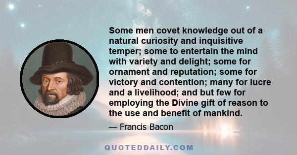 Some men covet knowledge out of a natural curiosity and inquisitive temper; some to entertain the mind with variety and delight; some for ornament and reputation; some for victory and contention; many for lucre and a