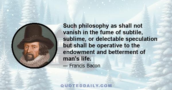 Such philosophy as shall not vanish in the fume of subtile, sublime, or delectable speculation but shall be operative to the endowment and betterment of man's life.