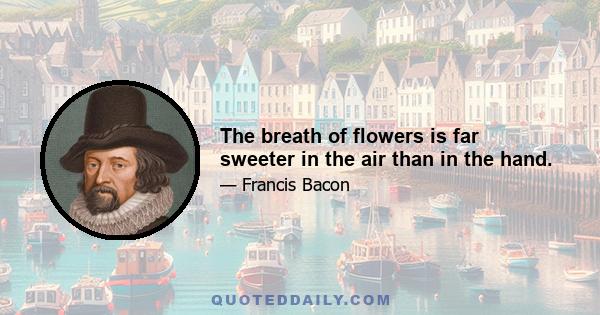 The breath of flowers is far sweeter in the air than in the hand.