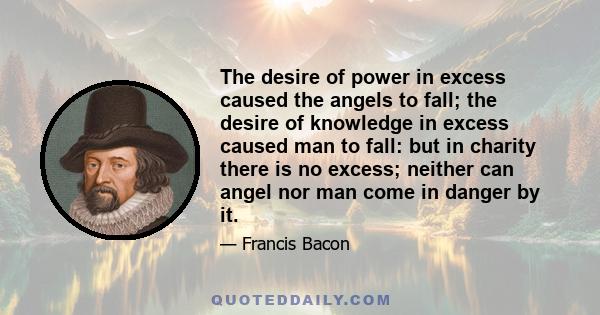 The desire of power in excess caused the angels to fall; the desire of knowledge in excess caused man to fall: but in charity there is no excess; neither can angel nor man come in danger by it.