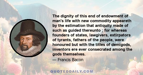 The dignity of this end of endowment of man's life with new commodity appeareth by the estimation that antiquity made of such as guided thereunto ; for whereas founders of states, lawgivers, extirpators of tyrants,