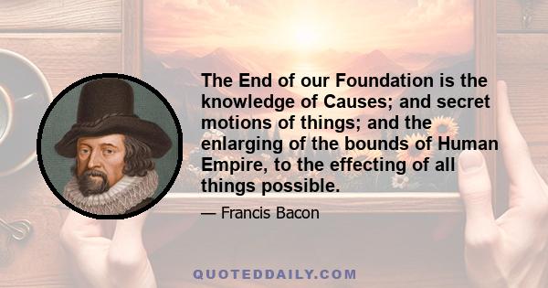 The End of our Foundation is the knowledge of Causes; and secret motions of things; and the enlarging of the bounds of Human Empire, to the effecting of all things possible.