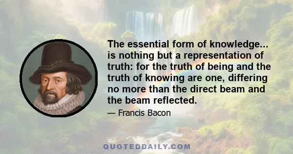 The essential form of knowledge... is nothing but a representation of truth: for the truth of being and the truth of knowing are one, differing no more than the direct beam and the beam reflected.