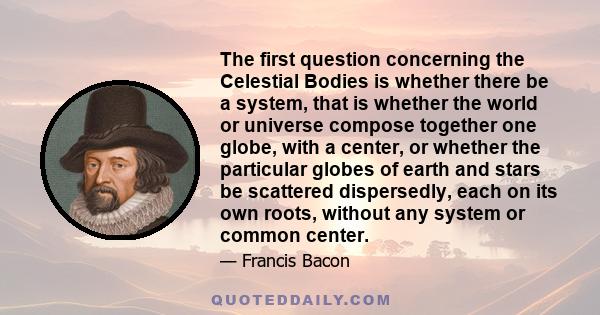 The first question concerning the Celestial Bodies is whether there be a system, that is whether the world or universe compose together one globe, with a center, or whether the particular globes of earth and stars be