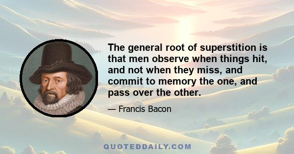 The general root of superstition is that men observe when things hit, and not when they miss, and commit to memory the one, and pass over the other.