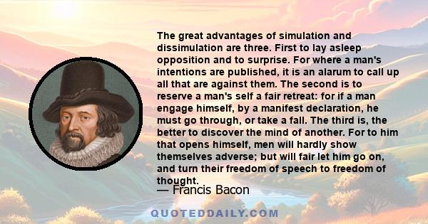 The great advantages of simulation and dissimulation are three. First to lay asleep opposition and to surprise. For where a man's intentions are published, it is an alarum to call up all that are against them. The