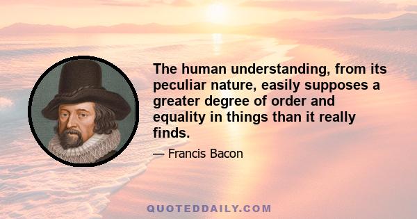 The human understanding, from its peculiar nature, easily supposes a greater degree of order and equality in things than it really finds.