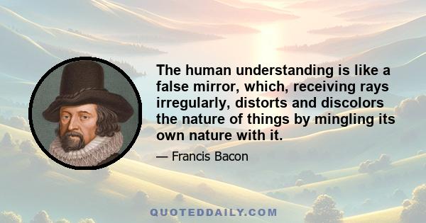 The human understanding is like a false mirror, which, receiving rays irregularly, distorts and discolors the nature of things by mingling its own nature with it.