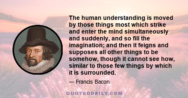 The human understanding is moved by those things most which strike and enter the mind simultaneously and suddenly, and so fill the imagination; and then it feigns and supposes all other things to be somehow, though it