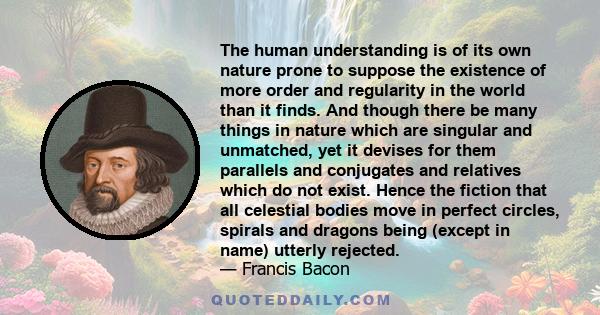 The human understanding is of its own nature prone to suppose the existence of more order and regularity in the world than it finds. And though there be many things in nature which are singular and unmatched, yet it