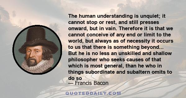 The human understanding is unquiet; it cannot stop or rest, and still presses onward, but in vain. Therefore it is that we cannot conceive of any end or limit to the world, but always as of necessity it occurs to us