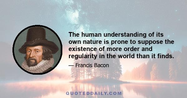 The human understanding of its own nature is prone to suppose the existence of more order and regularity in the world than it finds.