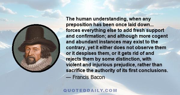 The human understanding, when any preposition has been once laid down... forces everything else to add fresh support and confirmation; and although more cogent and abundant instances may exist to the contrary, yet it