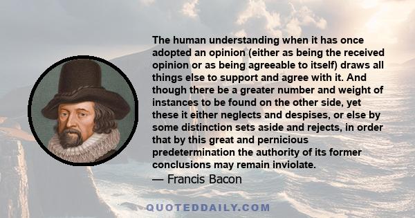 The human understanding when it has once adopted an opinion (either as being the received opinion or as being agreeable to itself) draws all things else to support and agree with it.