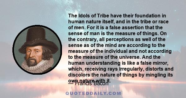 The Idols of Tribe have their foundation in human nature itself, and in the tribe or race of men. For it is a false assertion that the sense of man is the measure of things. On the contrary, all perceptions as well of