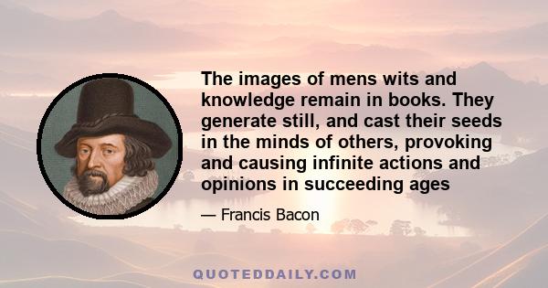 The images of mens wits and knowledge remain in books. They generate still, and cast their seeds in the minds of others, provoking and causing infinite actions and opinions in succeeding ages