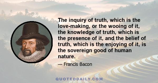 The inquiry of truth, which is the love-making, or the wooing of it, the knowledge of truth, which is the presence of it, and the belief of truth, which is the enjoying of it, is the sovereign good of human nature.