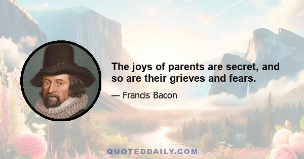 The joys of parents are secret, and so are their grieves and fears.