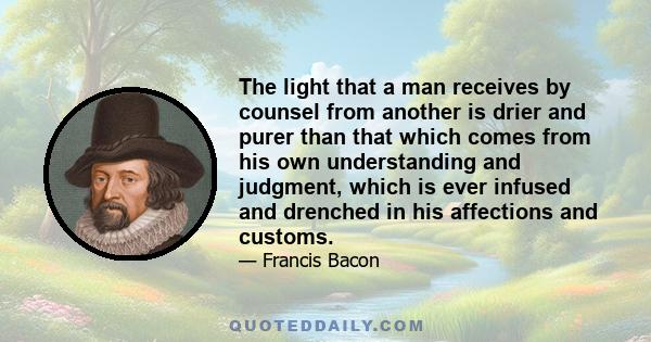 The light that a man receives by counsel from another is drier and purer than that which comes from his own understanding and judgment, which is ever infused and drenched in his affections and customs.