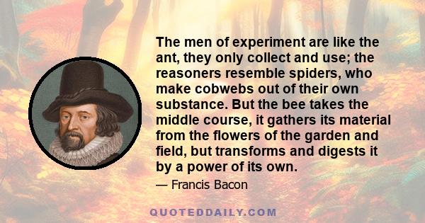 The men of experiment are like the ant, they only collect and use; the reasoners resemble spiders, who make cobwebs out of their own substance. But the bee takes the middle course, it gathers its material from the