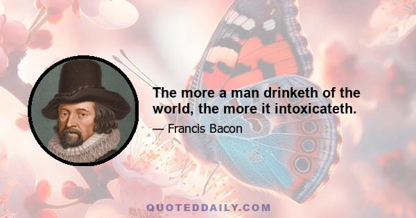 The more a man drinketh of the world, the more it intoxicateth.