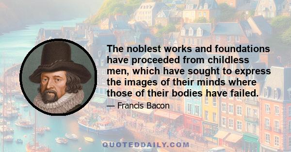 The noblest works and foundations have proceeded from childless men, which have sought to express the images of their minds where those of their bodies have failed.