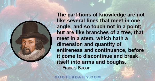 The partitions of knowledge are not like several lines that meet in one angle, and so touch not in a point; but are like branches of a tree, that meet in a stem, which hath a dimension and quantity of entireness and