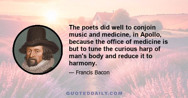 The poets did well to conjoin music and medicine, in Apollo, because the office of medicine is but to tune the curious harp of man's body and reduce it to harmony.