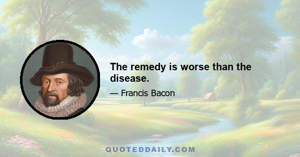 The remedy is worse than the disease.