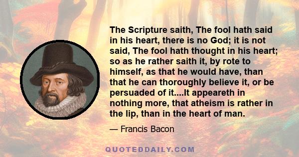 The Scripture saith, The fool hath said in his heart, there is no God; it is not said, The fool hath thought in his heart; so as he rather saith it, by rote to himself, as that he would have, than that he can thoroughly 